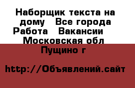 Наборщик текста на дому - Все города Работа » Вакансии   . Московская обл.,Пущино г.